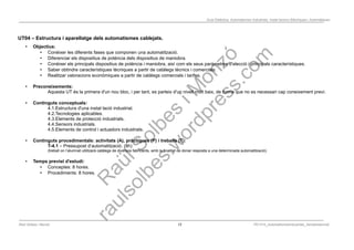 Programació Didàctica. Automatismes Industrials. Instal·lacions Elèctriques i Automàtiques
UT04 – Estructura i aparellatge dels automatismes cablejats.
• Objectius:
• Conèixer les diferents fases que componen una automatització.
• Diferenciar els dispositius de potència dels dispositius de maniobra.
• Conèixer els principals dispositius de potència i maniobra, així com els seus paràmetres d'elecció i principals característiques.
• Saber obtindre característiques tècniques a partir de catàlegs tècnics i comercials.
• Realitzar valoracions econòmiques a partir de catàlegs comercials i tarifes.
• Preconeixements:
Aquesta UT és la primera d'un nou bloc, i per tant, es parteix d'un nivell molt baix, de forma que no es necessari cap coneixement previ.
• Continguts conceptuals:
4.1.Estructura d'una instal·lació industrial.
4.2.Tecnologies aplicables.
4.3.Elements de protecció industrials.
4.4.Sensors industrials.
4.5.Elements de control i actuadors industrials.
• Continguts procedimentals: activitats (A), pràctiques (P) i treballs (T):
T-4.1 – Pressupost d’automatització. (8h)
(treball on l’alumnat utilitzarà catàlegs de diversos fabricants, amb la finalitat de donar resposta a una determinada automatització).
• Temps previst d'estudi:
• Conceptes: 8 hores.
• Procediments: 8 hores.
Raül Solbes i Monzó 12 PD1617_AutomatismesIndustrials_Semipresencial
 