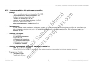 Programació Didàctica. Automatismes Industrials. Instal·lacions Elèctriques i Automàtiques
UT09 – Coneixements bàsics dels autòmats programables.
• Objectius:
• Prendre consciència de la importància actual d'un PLC.
• Comprendre el principi de funcionament d'un PLC
• Conèixer l'estructura general d'un PLC.
• Classificar els diferents tipus de PLC.
• Interpretar les característiques tècniques d'un PLC.
• Seleccionar i dimensionar un PLC.
• Saber connectar sensors i actuadors a un PLC.
• Preconeixements:
Aquesta unitat de treball és totalment introductòria, per tant, no són necessaris massa coneixements previs. Ara bé, és important que
l'alumnat tinga uns coneixements mínims de lògica cablejada, principalment perquè puga identificar fàcilment els avantatges que
presenten els PLC.
• Continguts conceptuals:
9.1.Introducció.
9.2.Principi de funcionament.
9.3.Classificació.
9.4.Components i estructures.
9.5.Característiques tècniques.
9.6.Selecció i dimensionat.
9.7.Instal·lació i connexió.
• Continguts procedimentals: activitats (A), pràctiques (P) i treballs (T):
A-9.1 – Busca d’informació. (4h)
(l’alumnat buscarà diversos tipus de PLC, i analitzarà les seues característiques fonamentals, ressaltant les diferencies i possibles aplicacions ).
• Temps previst d'estudi:
• Conceptes: 8 hores.
• Procediments: 4 hores.
Raül Solbes i Monzó 17 PD1617_AutomatismesIndustrials_Semipresencial
 