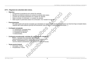 Programació Didàctica. Automatismes Industrials. Instal·lacions Elèctriques i Automàtiques
UT11 – Regulació de velocitats dels motors.
• Objectius:
• Comprendre la importància de la variació de velocitat.
• Identificar els diferents sistemes de variació de velocitat dels motors.
• Conèixer els principals paràmetres d'un variador de velocitat.
• Saber connectar un arrancador i un variador de velocitat.
• Saber ajustar el paràmetres bàsics d'un arrancador i d'un variador de velocitat.
• Preconeixements:
Per poder assolir amb èxit els conceptes que s'estudiaran en aquesta unitat de treball, és necessari que l'alumnat tinga conceptes bàsics
respecte dels motors elèctrics (principi de funcionament, tipus de motors, característiques tècniques,...).
• Continguts conceptuals:
11.1.Introducció i conceptes físics.
11.2.Arrancadors electrònics.
11.3.Variadors de velocitat.
11.4.Servomotors.
• Continguts procedimentals: activitats (A), pràctiques (P) i treballs (T):
P-11.1 – Connexió d'un arrancador electrònic (2h).
(l’alumnat realitzarà les connexions i posta en marxa d'un arrancador electrònic)
P-11.2 - Parametrització d’un variador de velocitat. (2h)
(l'alumnat realitzarà la parametrització i posta en marxa d’un variador de velocitat).
• Temps previst d'estudi:
• Conceptes: 6 hores.
• Procediments: 4 hores.
Raül Solbes i Monzó 19 PD1617_AutomatismesIndustrials_Semipresencial
 