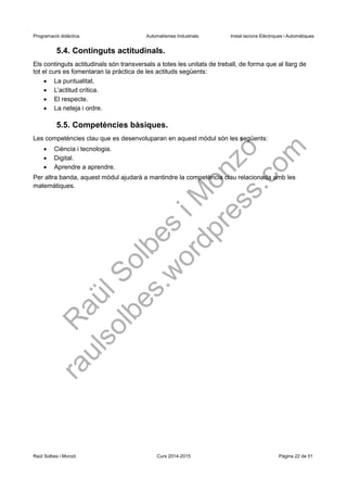 Programació didàctica. Automatismes Industrials. Instal·lacions Elèctriques i Automàtiques
5.4. Continguts actitudinals.
Els continguts actitudinals són transversals a totes les unitats de treball, de forma que al llarg de
tot el curs es fomentaran la pràctica de les actituds següents:
 La puntualitat.
 L’actitud crítica.
 El respecte.
 La neteja i ordre.
5.5. Competències bàsiques.
Les competències clau que es desenvoluparan en aquest mòdul són les següents:
 Ciència i tecnologia.
 Digital.
 Aprendre a aprendre.
Per altra banda, aquest mòdul ajudarà a mantindre la competència clau relacionada amb les
matemàtiques.
Raül Solbes i Monzó Curs 2016-2017 Pàgina 22 de 51
 