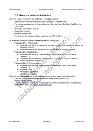 Programació didàctica. Automatismes Industrials. Instal·lacions Elèctriques i Automàtiques
5.6. Recursos materials i didàctics.
L'alumnat ha de comptar amb els materials i recursos següents:
 Llibre de text: “Automatismes Industrials. Conceptes i procediments”.
 Programes necessaris per al desenvolupament dels continguts: Drafsight, SeeElectrical i
TwidoSuite.
 Ordinador, impressora i escàner.
 Connexió a Internet.
 Materials d’escriptura.
 Ferramentes de muntatge elèctric (descrites a la UT1 de llibre).
Els materials que s’utilitzaran en les pràctiques són els següents:
• Pràctiques Bloc I (Mecanitzat):
• Materials base per fer el mecanitzat proposat (xapes d’acer galvanitzat, panells de
muntatge, reblons,...).
• Ferramentes especials de mecanitzat (trepant vertical, doblador, tallador,...).
• Pràctiques Bloc II (Cablejada):
• Materials base per fer el cablejat (panells de muntatge, conductors, borns,
canaletes,...).
• Dispositius electromecànics (Guardamotors, contactors, polsadors, sensors,...).
• Receptors (motors i làmpares)
• Pràctiques Bloc III (Programada)
• Materials base per fer el cablejat (panells de muntatge, conductors, borns,
canaletes,...).
• Autòmats Twido
• Arrancadors electrònics.
• Variadors de velocitat.
Respecte a la bibliografia per tal d'ampliar i aclarir continguts, es recomana la següent:
 ARJONA, Rafael; Automatismos Industriales; ISBN 978-84-940516-1-6
(www.aulaelectrica.es)
 ARJONA, Rafael: Cuaderno de prácticas para automatismos cableados y programados;
ISBN 978-84-612-4441-6 (www.aulaelectrica.es)
Raül Solbes i Monzó Curs 2016-2017 Pàgina 23 de 51
 