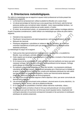 Programació didàctica. Automatismes Industrials. Instal·lacions Elèctriques i Automàtiques
6. Orientacions metodològiques.
Per definir la metodologia que es seguirà en aquest mòdul professional cal tindre present les
consideracions següents:
 La formació és semipresencial i utilitza la plataforma Moodle com a aula virtual.
 Un elevat percentatge de l'alumnat que cursa aquest tipus de formació, està format per
persones adultes que normalment estan treballant, tenen responsabilitats familiars, i en
ocasions tenen seriosos problemes per poder assistir a l’institut.
 El mòdul és eminentment pràctic, on necessàriament caldrà realitzar muntatges elèctrics.
A partir d’aquestes consideracions, caldrà utilitzar una metodologia que utilitze els pilars bàsics
següents:
 Claredat en les exposicions.
 Planificació i temporització amb total transparència i amb la major antelació possible.
 Motivació de l’alumnat.
 Pràctiques obligatòries i voluntàries en cadascun dels bloc temàtics, de forma que
minimitze l’assistència al Centre però que assegure la formació de l'alumnat sense
destreses pràctiques.
La metodologia ha seguir és la següent:
1. Cada quinze dies (aproximadament dues setmanes) es publicaran, a la plataforma
Moodle, nous continguts, activitats, treballs o pràctiques.
2. Cada vegada que es pengen nous continguts a la plataforma, s’avisarà a l'alumnat perquè
estiga assabentat.
3. En la mesura de les possibilitats, en cada quinzena l’alumnat realitzarà una tasca que serà
necessari entregar. En funció de la dificultat i la temporalització de les tasques, l’entrega
podrà allargar-se fins a dues quinzenes (1 mes).
4. Es realitzarà una pràctica obligatòria per cada bloc temàtic, i es proposaran pràctiques
voluntàries de dificultat creixent, especialment pensades per a l'alumnat que no treballe en
el sector. D’aquesta forma l'alumnat que compta amb destreses pràctiques tan sols caldrà
que les demostren en la pràctica obligatòria, mentre que l'alumnat sense destreses
pràctiques, podrà aconseguir-les de forma progressiva.
5. Les correccions de les activitats seguiran criteris objectius i clars, que seran comunicats als
alumnat amb antelació.
6. Les principals vies de comunicació entre professor i alumnat seran el correu electrònic, i la
missatgeria interna, fòrums i xats de la plataforma Moodle.
7. En la mesura de les possibilitats s’intentarà utilitzar elements multimèdia, vídeos,...
8. Hi haurà una tutoria col·lectiva virtual en línia que serà gravada per a la seua posterior
visualització per part de l'alumnat, de forma que durant aquesta tutoria, s'explicaran els
continguts associats a la quinzena corresponent (excepte en les quinzenes on existisquen
pràctiques de caràcter presencial).
Raül Solbes i Monzó Curs 2016-2017 Pàgina 24 de 51
 