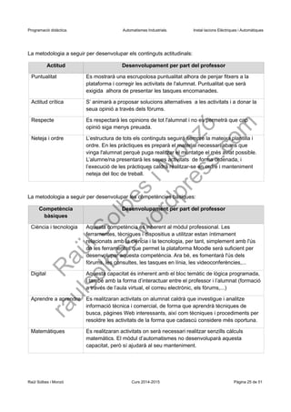 Programació didàctica. Automatismes Industrials. Instal·lacions Elèctriques i Automàtiques
La metodologia a seguir per desenvolupar els continguts actitudinals:
Actitud Desenvolupament per part del professor
Puntualitat Es mostrarà una escrupolosa puntualitat alhora de penjar fitxers a la
plataforma i corregir les activitats de l'alumnat. Puntualitat que serà
exigida alhora de presentar les tasques encomanades.
Actitud crítica S’ animarà a proposar solucions alternatives a les activitats i a donar la
seua opinió a través dels fòrums.
Respecte Es respectarà les opinions de tot l'alumnat i no es permetrà que cap
opinió siga menys preuada.
Neteja i ordre L’estructura de tots els continguts seguirà sempre la mateixa plantilla i
ordre. En les pràctiques es preparà el material necessari abans que
vinga l'alumnat perquè puga realitzar el muntatge el més aviat possible.
L’alumne/na presentarà les seues activitats de forma ordenada, i
l’execució de les pràctiques caldrà realitzar-se en ordre i manteniment
neteja del lloc de treball.
La metodologia a seguir per desenvolupar les competències bàsiques:
Competència
bàsiques
Desenvolupament per part del professor
Ciència i tecnologia Aquesta competència és inherent al mòdul professional. Les
ferramentes, tècniques i dispositius a utilitzar estan íntimament
relacionats amb la ciència i la tecnologia, per tant, simplement amb l'ús
de les ferramentes que permet la plataforma Moodle serà suficient per
desenvolupar aquesta competència. Ara bé, es fomentarà l'ús dels
fòrums, les consultes, les tasques en línia, les videoconferències,...
Digital Aquesta capacitat és inherent amb el bloc temàtic de lògica programada,
i també amb la forma d’interactuar entre el professor i l’alumnat (formació
a través de l’aula virtual, el correu electrònic, els fòrums,...)
Aprendre a aprendre Es realitzaran activitats on alumnat caldrà que investigue i analitze
informació tècnica i comercial, de forma que aprendrà tècniques de
busca, pàgines Web interessants, així com tècniques i procediments per
resoldre les activitats de la forma que cadascú considere més oportuna.
Matemàtiques Es realitzaran activitats on serà necessari realitzar senzills càlculs
matemàtics. El mòdul d’automatismes no desenvoluparà aquesta
capacitat, però sí ajudarà al seu manteniment.
Raül Solbes i Monzó Curs 2016-2017 Pàgina 25 de 51
 