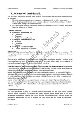 Programació didàctica. Automatismes Industrials. Instal·lacions Elèctriques i Automàtiques
7. Avaluació i qualificació.
Tots els criteris d’avaluació del Títol, seran avaluats i tindran una qualificació en el butlletí de notes
de l’alumnat.
• Els continguts conceptuals seran avaluats a través de controls en línia i presencials.
• Els continguts procedimentals seran avaluats mitjançant les activitats, pràctiques i treballs
que l'alumnat entregue de forma continuada.
• Els continguts actitudinals s'avaluaran mitjançant l'observació i l'evolució de les actituds de
l'alumnat al llarg de tot el curs.
Criteris d’avaluació:
1. Continguts actitudinals: 5%
 Puntualitat.
 Respecte.
 Participació en els fòrums.
2. Continguts procedimentals: 50%
 Activitats.
 Pràctiques.
 Treballs.
3. Continguts conceptuals: 45%
 Controls presencials i a distància.
IMPORTANT: és necessari que l’alumnat obtinga una nota mínima de 4 punts en cadascun dels
tres apartats anteriors per poder fer nota mitjana. En cas contrari, no podrà aprovar-se el mòdul
professional.
Els criteris de qualificació de cadascuna de les activitats, pràctiques, treballs i controls seran
informats a l'alumnat junt a l'enunciat corresponent, de forma que tothom sàpia com va a puntar-se
i quins són els apartats que han de tindré com a més prioritaris.
Criteris d'avaluació per a l'alumnat que no vulga o puga acollir-se a una avaluació continua:
L’alumnat que per les seues característiques personals i laborals, no puga o vulga acollir-se a una
avaluació continua, podrà acollir-se a una altre sistema de qualificació.
Aquest alumnat podrà presentar-se a un control en cada quadrimestre, o bé a un control final, on
caldrà que demostre els seus coneixements conceptuals i les seues destreses pràctiques. És a dir,
es tractarà d'un control teòric i pràctic. La nota del mòdul professional serà única i exclusivament
l'obtinguda en aquest control.
Aquest control tindrà una durada superior que el corresponent al control presencial de l’alumnat
que segueix una avaluació continua, per aquesta causa, és possible que es realitze en dos dies
diferents (un dia teoria i altre pràctica). Serà un ítem que el professor definirà amb antelació
suficient.
Criteris de recuperació:
Una única prova final en juny, on l’alumnat caldrà que recupere allò que tinga suspès (control,
activitat, treball o pràctica). Si l'alumnat no supera aquesta prova, tindrà opció a una nova
recuperació extraordinària, però en aquest cas, l'alumne/na s'examinarà de tota la matèria del
curs, mitjançant una prova procedimental i conceptual.
Raül Solbes i Monzó Curs 2016-2017 Pàgina 26 de 51
 