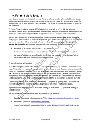 Programació didàctica. Automatismes Industrials. Instal·lacions Elèctriques i Automàtiques
9. Foment de la lectura
La lectura és un dels principals instruments d'aprenentatge en qualsevol modalitat formativa, però
en formació a distància i semipresencial encara ho és més. No ho és tant la lectura pel simple fet
de llegir, sinó per la seua posterior comprensió, és a dir, el que és realment important és entendre
allò que es llig.
El Pla de Foment de la Lectura de l'IES Cotes Baixes estableix el mòdul d'Automatismes
Industrials com un mòdul que fomentarà la lectura durant el segon quadrimestre de primer curs, de
forma que serà necessari aportar dades que permeten la seua posterior avaluació i anàlisi.
És obvi que l'alumnat llig en aquesta modalitat formativa, doncs la majoria de la documentació
està penjada a l'aula virtual en format text i per tant, gran part del seu estudi es basa en la lectura,
ara bé, en aquest mòdul es fomentarà la lectura i sobretot la seua comprensió mitjançant la
lectura d'articles tècnics. Aquesta lectura pretén aconseguir els objectius següents:
• Fomentar la lectura i la seua posterior comprensió.
• Conèixer diversos canals de comunicació relacionats amb l'automatització industrial.
• Apropar a l'aula i donar a conèixer les tendències, els materials i el productes d'última
generació en el camp dels automatismes industrials.
El procediment serà el següent:
Durant tot el segon quadrimestre, almenys una vegada cada mes, es publicarà un article tècnic al
curs d'Automatismes Industrials. Aquest article estarà relacionat amb els automatismes industrials
i contindrà conceptes i paraules noves per a l'alumnat. L'alumnat haurà de llegir i analitzar l'article,
així com buscar les definicions de nous conceptes i paraules tècniques (desenvolupament de la
competència bàsica d'aprendre a aprendre) de forma que després farà un comentari del mateix o
bé contestarà una sèrie de preguntes que permetran saber si la comprensió ha sigut la correcta.
L'article serà publicat a un fòrum que s'anomenarà “Comprens el que lligues?” i es crearan fils
conductors per tal que l'alumnat participe. El professor fomentarà i moderarà el debat.
Aquesta activitat serà avaluada a l'apartat de continguts actitudinals i a l'apartat de continguts
procedimentals.
Els articles s'extrauran de diverses fons tècniques com per exemple:
• Revista “Automática e Instrumentación” (http://www.automaticaeinstrumentacion.com/)
• Plataforma “Voltimum” (http://www.voltimum.es/).
• Grup d'automatització industrial de la xarxa social “Linkedin” (http://www.linkedin.com/)
• ...
Raül Solbes i Monzó Curs 2016-2017 Pàgina 28 de 51
 