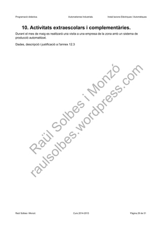 Programació didàctica. Automatismes Industrials. Instal·lacions Elèctriques i Automàtiques
10. Activitats extraescolars i complementàries.
Durant el mes de maig es realitzarà una visita a una empresa de la zona amb un sistema de
producció automatitzat.
Dades, descripció i justificació a l'annex 12.3
Raül Solbes i Monzó Curs 2016-2017 Pàgina 29 de 51
 