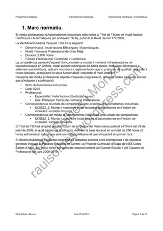 Programació didàctica. Automatismes Industrials. Instal·lacions Elèctriques i Automàtiques
1. Marc normatiu.
El mòdul professional d'Automatismes Industrials està inclòs al Títol de Tècnic en Instal·lacions
Elèctriques i Automàtiques (en endavant TIEA), publicat al Reial Decret 177/2008.
La identificació bàsica d'aquest Títol és la següent:
• Denominació: Instal·lacions Elèctriques i Automàtiques.
• Nivell: Formació Professional de Grau Mitjà.
• Duració: 2.000 hores.
• Família Professional: Electricitat i Electrònica.
La competència general d'aquest títol consisteix a muntar i mantenir infraestructures de
telecomunicació en edificis, instal·lacions elèctriques de baixa tensió, màquines elèctriques i
sistemes automatitzats, aplicant normativa i reglamentació vigent, protocols de qualitat, seguretat i
riscos laborals, assegurant la seua funcionalitat i respecte al medi ambient.
Respecte del mòdul professional objecte d'aquesta programació, les seus dades bàsiques són les
que s'indiquen a continuació:
• Nom: Automatismes Industrials
• Codi: 0232
• Professorat:
• Especialitat: Instal·lacions Electrotècniques.
• Cos: Professor Tècnic de Formació Professional.
• Correspondència d’unitats de competència amb el mòdul d’Automatismes Industrials:
• UC0822_2: Muntar i mantindre instal·lacions d’automatismes en l’entorn de
vivendes i xicoteta industria.
• Correspondència del mòdul d’Automatismes Industrials amb unitats de competència:
• UC0822_2: Muntar i mantindre instal·lacions d’automatismes en l’entorn de
vivendes i xicoteta industria.
El Títol de TIEA és ampliat pel Currículum de la Comunitat Valenciana publicat a l'Ordre del 29 de
juliol de 2009, el qual amplia els continguts, defineix la seua duració en un total de 256 hores (8
hores setmanals) i indica que serà un mòdul professional que s'impartirà en primer curs.
El desenvolupament d'aquesta programació didàctica atendrà a les orientacions i als objectius
generals indicats al Projecte Educatiu de Centre i al Projecte Curricular d'Etapa de l'IES Cotes
Baixes d'Alcoi, els quals varen ser aprovats respectivament pel Consell Escolar i pel Claustre de
Professorat del curs 2009-2010.
Raül Solbes i Monzó Curs 2016-2017 Pàgina 3 de 51
 