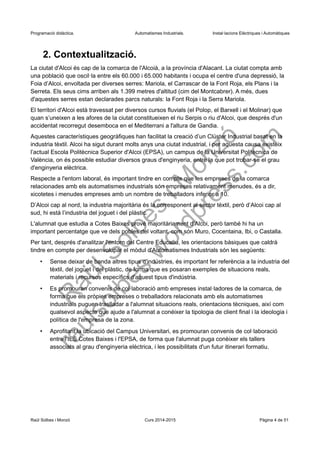 Programació didàctica. Automatismes Industrials. Instal·lacions Elèctriques i Automàtiques
2. Contextualització.
La ciutat d'Alcoi és cap de la comarca de l'Alcoià, a la província d'Alacant. La ciutat compta amb
una població que oscil·la entre els 60.000 i 65.000 habitants i ocupa el centre d'una depressió, la
Foia d’Alcoi, envoltada per diverses serres: Mariola, el Carrascar de la Font Roja, els Plans i la
Serreta. Els seus cims arriben als 1.399 metres d'altitud (cim del Montcabrer). A més, dues
d'aquestes serres estan declarades parcs naturals: la Font Roja i la Serra Mariola.
El territori d'Alcoi està travessat per diversos cursos fluvials (el Polop, el Barxell i el Molinar) que
quan s’uneixen a les afores de la ciutat constitueixen el riu Serpis o riu d'Alcoi, que després d'un
accidentat recorregut desemboca en el Mediterrani a l'altura de Gandia.
Aquestes característiques geogràfiques han facilitat la creació d’un Clúster Industrial basat en la
industria tèxtil. Alcoi ha sigut durant molts anys una ciutat industrial, i per aquesta causa existeix
l’actual Escola Politècnica Superior d'Alcoi (EPSA), un campus de la Universitat Politècnica de
València, on és possible estudiar diversos graus d'enginyeria, entre la que pot trobar-se el grau
d'enginyeria elèctrica.
Respecte a l'entorn laboral, és important tindre en compte que les empreses de la comarca
relacionades amb els automatismes industrials són empreses relativament menudes, és a dir,
xicotetes i menudes empreses amb un nombre de treballadors inferior a 10.
D’Alcoi cap al nord, la industria majoritària és la corresponent al sector tèxtil, però d’Alcoi cap al
sud, hi està l’industria del joguet i del plàstic.
L'alumnat que estudia a Cotes Baixes prové majoritàriament d’Alcoi, però també hi ha un
important percentatge que ve dels pobles del voltant, com són Muro, Cocentaina, Ibi, o Castalla.
Per tant, després d'analitzar l'entorn del Centre Educatiu, les orientacions bàsiques que caldrà
tindre en compte per desenvolupar el mòdul d'Automatismes Industrials són les següents:
• Sense deixar de banda altres tipus d'indústries, és important fer referència a la industria del
tèxtil, del joguet i del plàstic, de forma que es posaran exemples de situacions reals,
materials i recursos específics d'aquest tipus d'indústria.
• Es promouran convenis de col·laboració amb empreses instal·ladores de la comarca, de
forma que els pròpies empreses o treballadors relacionats amb els automatismes
industrials puguen traslladar a l'alumnat situacions reals, orientacions tècniques, així com
qualsevol aspecte que ajude a l'alumnat a conéixer la tipologia de client final i la ideologia i
política de l'empresa de la zona.
• Aprofitant la ubicació del Campus Universitari, es promouran convenis de col·laboració
entre l'IES Cotes Baixes i l'EPSA, de forma que l'alumnat puga conèixer els tallers
associats al grau d'enginyeria elèctrica, i les possibilitats d'un futur itinerari formatiu.
Raül Solbes i Monzó Curs 2016-2017 Pàgina 4 de 51
 