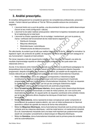Programació didàctica. Automatismes Industrials. Instal·lacions Elèctriques i Automàtiques
3. Anàlisi prescriptiu.
Si s'analitza detingudament la competència general, les competències professionals, personals i
socials, i l'entorn laboral que defineix el Títol de TIEA es possible extraure les conclusions
següents:
1. L’alumnat tindrà com a punt de partida, una documentació tècnica que caldrà desenvolupar
d’acord al seu nivell (configuració i càlculs).
2. L’alumnat ha de saber realitzar pressupostos i determinar la logística necessària per poder
fer el replanteig de la instal·lació.
3. L’alumnat ha d'estar capacitat per fer el muntatge i manteniment, així com la posta en
marxa i verificació del funcionament de les instal·lacions següents:
• Distribució d’energia.
• Màquines elèctriques.
• Electrotècniques i automàtiques.
• Infraestructures de telecomunicacions.
Per altra banda, és evident que tot allò que realitze l'alumnat ho ha de fer aplicant la normativa i la
legislació vigent, els protocols de qualitat, de seguretat i de riscos laborals, així com assegurar el
seu funcionament i respecte al medi ambient.
Per donar resposta a tots els requeriments indicats al Títol, l'alumnat ha d'assolir una sèrie de
resultats d'aprenentatge repartits en diferents mòduls professionals, els quals estan tots
relacionats entre si.
Ara bé, hi ha relacions entre mòduls professionals que condicionen la planificació pedagògica i la
temporalització de continguts. Si centrem l'estudi en el mòdul professional objecte d'aquesta
programació, després d'analitzar tots i cadascun del mòduls, pot establir-se els següents com a
mòduls rellevants per al desenvolupament pedagògic del mòdul d'Automatismes Industrials:
• Mòdul d’Electrònica, doncs els continguts corresponents a l’electrònica digital
constitueixen la base per poder desenvolupar amb èxit la programació d’autòmats
programables, contingut inclòs al mòdul d’Automatismes Industrials. Per tant, es requereix
la coordinació amb aquest mòdul, per tal que els continguts d'electrònica digital
s'impartisquen abans que els corresponents als autòmats programables.
• Mòdul d’Instal·lacions Elèctriques Interiors, doncs aquest mòdul desenvolupa tècniques
d’instal·lació i connexió transversals a la resta de mòdul pràctics, tal i com ocorre amb
Automatismes Industrials. En aquest sentit, és requereix coordinació entre ambdós mòduls
per tal de ser coherents alhora d'explicar les tècniques d'instal·lació i maneig de
ferramentes.
• Mòdul d’Electrotècnia, doncs representa la base conceptual per poder comprendre el
funcionament de qualsevol sistema elèctric, així com el mòdul professional on l'alumnat
aprendrà a utilitzar els aparells de mesura de forma més exhaustiva.
• Mòdul de Màquines Elèctriques, doncs Automatismes Industrials serà la primera presa de
contacte amb les màquines elèctriques, i amb les instal·lacions i el manteniment industrial.
És a dir, Automatismes Industrials serà una base molt important per posteriorment poder
assolir els conceptes i procediments a desenvolupar en Màquines Elèctriques.
• Mòdul de Domòtica, doncs Automatismes Industrials serà la primera presa de contacte
amb les automatitzacions.
Raül Solbes i Monzó Curs 2016-2017 Pàgina 5 de 51
 