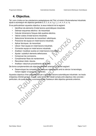Programació didàctica. Automatismes Industrials. Instal·lacions Elèctriques i Automàtiques
4. Objectius.
Tal i com s’indica en les orientacions pedagògiques del Títol, el mòdul d’Automatismes Industrials
ajuda a aconseguir els objectius generals a, b, c, d, e, f, g, i, j, l, m, n, ñ, o, i q.
Si es particularitzen aquestos objectius, la seua redacció és la següent:
• Identificar els elements d’instal·lacions automàtiques industrials.
• Delinear esquemes elèctrics i de mecanitzat.
• Calcular dimensions físiques dels quadres elèctrics.
• Valorar costos d’instal·lacions industrials.
• Seleccionar ferramentes de mecanitzat i elèctriques.
• Posicionar els equips en instal·lacions industrials.
• Aplicar tècniques de mecanitzat.
• Ubicar i fixar equips en instal·lacions industrials.
• Connectar equips en instal·lacions industrials.
• Analitzar i localitzar avaries en instal·lacions industrials.
• Ajustar i substituïr elements defectuosos.
• Comprovar les connexions.
• Complimentar fitxes de manteniment.
• Reconèixer drets i deures.
• Analitzar i descriure procediments de qualitat.
De forma complementària als objectius generals anteriors, es fixa el següent:
 Desenvolupar les competències bàsiques relacionades amb la ciència i la tecnologia,
l'entorn digital i el aprendre a aprendre.
Aquestos objectius s'han particularitzat per a les instal·lacions automàtiques industrials i es tracta
d'objectius d'àmbit general. Ara bé, cada Unitat de Treball compta amb objectius més concrets i
particulars, els quals ajuden a aconseguir tots i cadascun dels objectius generals anteriors.
Raül Solbes i Monzó Curs 2016-2017 Pàgina 7 de 51
 