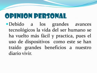 OPINION PERSONAL
 Debido     a los grandes avances
 tecnológicos la vida del ser humano se
 ha vuelto más fácil y practica, pues el
 uso de dispositivos como este se han
 traído grandes beneficios a nuestro
 diario vivir.
 