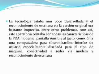  La tecnología estaba aún poco desarrollada y el
 reconocimiento de escritura en la versión original era
 bastante impreciso, entre otros problemas. Aun así,
 este aparato ya contaba con todas las características de
 la PDA moderna: pantalla sensible al tacto, conexión a
 una computadora para sincronización, interfaz de
 usuario especialmente diseñada para el tipo de
 máquina, conectividad a redes vía módem y
 reconocimiento de escritura
 
