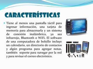 CARACTERÍSTICAS
 Tiene al menos una pantalla táctil para
 ingresar información, una tarjeta de
 memoria para almacenarla y un sistema
 de conexión inalámbrica, ya sea
 infrarrojo, Bluetooth o WiFi. El software
 de una computadora de bolsillo incluye
 un calendario, un directorio de contactos
 y algún programa para agregar notas,
 también soporte para navegar por la red
 y para revisar el correo electrónico.
 