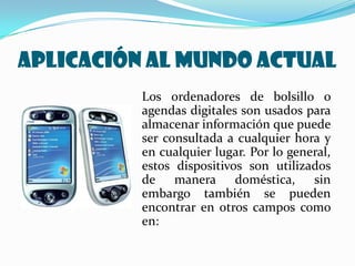 APLICACIÓN AL MUNDO ACTUAL
          Los ordenadores de bolsillo o
          agendas digitales son usados para
          almacenar información que puede
          ser consultada a cualquier hora y
          en cualquier lugar. Por lo general,
          estos dispositivos son utilizados
          de manera doméstica, sin
          embargo también se pueden
          encontrar en otros campos como
          en:
 