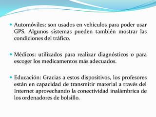  Automóviles: son usados en vehículos para poder usar
 GPS. Algunos sistemas pueden también mostrar las
 condiciones del tráfico.

 Médicos: utilizados para realizar diagnósticos o para
 escoger los medicamentos más adecuados.

 Educación: Gracias a estos dispositivos, los profesores
 están en capacidad de transmitir material a través del
 Internet aprovechando la conectividad inalámbrica de
 los ordenadores de bolsillo.
 