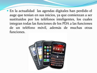  En la actualidad las agendas digitales han perdido el
 auge que tenían en sus inicios, ya que comienzan a ser
 sustituidos por los teléfonos inteligentes, los cuales
 integran todas las funciones de los PDA a las funciones
 de un teléfono móvil, además de muchas otras
 funciones.
 