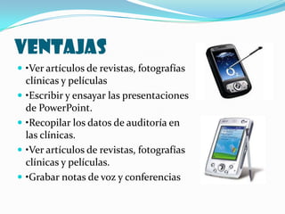 VENTAJAS
 •Ver artículos de revistas, fotografías
    clínicas y películas
   •Escribir y ensayar las presentaciones
    de PowerPoint.
   •Recopilar los datos de auditoría en
    las clínicas.
   •Ver artículos de revistas, fotografías
    clínicas y películas.
   •Grabar notas de voz y conferencias
 