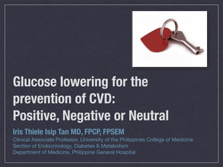 Glucose lowering for the
prevention of CVD:
Positive, Negative or Neutral
Iris Thiele Isip Tan MD, FPCP, FPSEM
Clinical Associate Professor, University of the Philippines College of Medicine
Section of Endocrinology, Diabetes & Metabolism
Department of Medicine, Philippine General Hospital
 