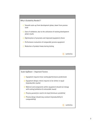 Why is Scalability Needed ?

     Smooth scale-up from development phase, down from process
     scale

     Ease of validation, due to the utilization of existing development
     phase results

     Optimization of processes and improved equipment choice

     Performance evaluation of comparable process equipment

     Reduction of product losses during testing




Scale-Up/Down – Important Factors

       Equipment requires linear scaling (performance predictions)

       Equipment design criteria requires to be similar or equal
       (reproducible results)

       Material and components within equipment should not change
       with scaling (validation & extractable issues)

       Process parameters need to be kept (minimum variability)

       Process design should stay constant (reproducibility &
       comparability)




                                                                          3
 