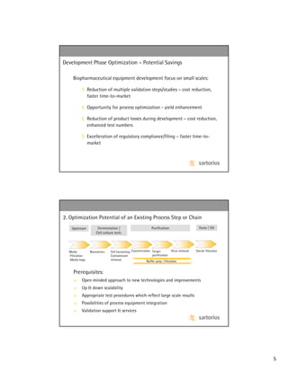 Development Phase Optimization – Potential Savings

    Biopharmaceutical equipment development focus on small scales:

          $ Reduction of multiple validation steps/studies – cost reduction,
            faster time-to-market

          $ Opportunity for process optimization - yield enhancement

          $ Reduction of product losses during development – cost reduction,
            enhanced test numbers

          $ Excelleration of regulatory compliance/filing – faster time-to-
            market




2. Optimization Potential of an Existing Process Step or Chain
   Upstream          Fermentation |                          Purification                      Form | Fill
                    Cell culture tech.




  Media         Bioreactors   Cell harvesting Concentration Target           Virus removal   Sterile filtration
  -Filtration                 Contaminant                    purification
  -Media bags                 removal                    Buffer prep | Filtration


    Prerequisites:
          Open minded approach to new technologies and improvements
          Up & down scalability
          Appropriate test procedures which reflect large scale results
          Possibilities of process equipment integration
          Validation support & services




                                                                                                                  5
 