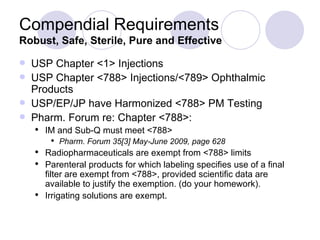 Compendial Requirements Robust, Safe, Sterile, Pure and Effective USP Chapter <1> Injections USP Chapter <788> Injections/<789> Ophthalmic Products USP/EP/JP have Harmonized <788> PM Testing Pharm. Forum re: Chapter <788>: IM and Sub-Q must meet <788>  Pharm. Forum 35[3] May-June 2009, page 628 Radiopharmaceuticals are exempt from <788> limits Parenteral products for which labeling specifies use of a final filter are exempt from <788>, provided scientific data are available to justify the exemption. (do your homework). Irrigating solutions are exempt. 