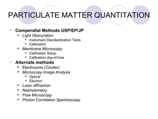 PARTICULATE MATTER QUANTITATION Compendial Methods USP/EP/JP Light Obscuration Instrument Standardization Tests Calibration Membrane Microscopy Calibration Setup Calibration day-of-Use Alternate methods Electrozone ( Coulter)  Microscopy Image Analysis Optical Electron Laser diffraction Nephelometry Flow Microscopy Photon Correlation Spectroscopy 