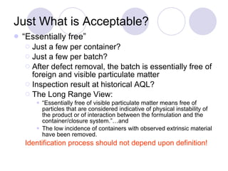 Just What is Acceptable?  “ Essentially free” Just a few per container? Just a few per batch? After defect removal, the batch is essentially free of foreign and visible particulate matter Inspection result at historical AQL? The Long Range View: “ Essentially free of visible particulate matter means free of particles that are considered indicative of physical instability of the product or of interaction between the formulation and the container/closure system.”…and  The low incidence of containers with observed extrinsic material have been removed. Identification process should not depend upon definition! 