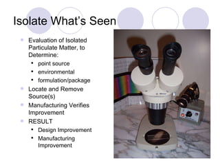 Isolate What’s Seen Evaluation of Isolated Particulate Matter, to Determine: point source environmental formulation/package Locate and Remove Source(s) Manufacturing Verifies Improvement RESULT Design Improvement Manufacturing Improvement 