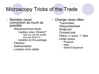 Microscopy Tricks of the Trade Maintain visual connection as much as possible Withdrawal from fluids Capillary tubes: Wiretrol  Can you see the isolate Can you beam it? Isolation on the package Filtration Sedimentation Location on/in solids Change views often Transmitted Oblique/darkfield Single pol Crossed pols Filters; ¼ wave, 1   Red Under stress Pressure Heat Solvent Exposure 