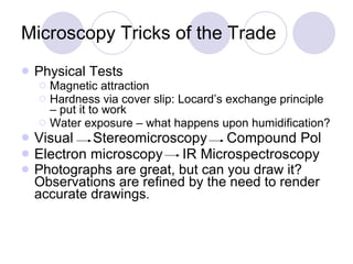 Microscopy Tricks of the Trade Physical Tests Magnetic attraction Hardness via cover slip: Locard’s exchange principle – put it to work Water exposure – what happens upon humidification? Visual  Stereomicroscopy  Compound Pol  Electron microscopy  IR Microspectroscopy Photographs are great, but can you draw it?  Observations are refined by the need to render accurate drawings . 