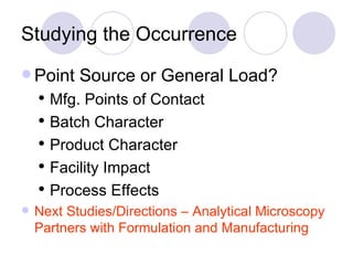 Studying the Occurrence Point Source or General Load?  Mfg. Points of Contact Batch Character Product Character Facility Impact Process Effects Next Studies/Directions – Analytical Microscopy Partners with Formulation and Manufacturing 
