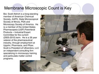 Membrane Microscopic Count is Key Bio: Scott Aldrich is a long-standing member of American Chemical Society, AAPS, State Microscopical Society of Illinois, PDA and Microscopy Society of America.  He is a member of the United States Pharmacopeia (USP) Parenteral Products – Industrial Expert Committee for the current (2005-2010) term.  He is a 38 year veteran of the pharmaceutical industry, through employment at Upjohn, Pharmacia, and Pfizer.  Scott is President of Ultramikro, LLC an independent consulting firm specializing in microscopy training and particulate matter control programs. 