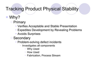 Tracking Product Physical Stability Why? Primary Verifies Acceptable and Stable Presentation Expedites Development by Revealing Problems Avoids Surprises Secondary Problem-solving defect incidents Investigates all components Why Used How Used Fabrication, Process Stream 