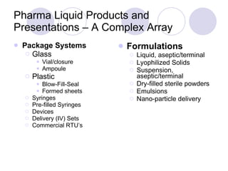 Pharma Liquid Products and Presentations – A Complex Array Package Systems Glass Vial/closure Ampoule Plastic Blow-Fill-Seal Formed sheets Syringes Pre-filled Syringes Devices Delivery (IV) Sets Commercial RTU’s Formulations Liquid, aseptic/terminal Lyophilized Solids Suspension, aseptic/terminal Dry-filled sterile powders Emulsions Nano-particle delivery 