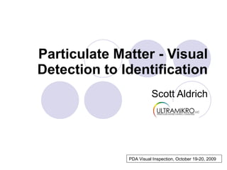 Particulate Matter - Visual Detection   to   Identification Scott Aldrich PDA Visual Inspection, October 19-20, 2009 