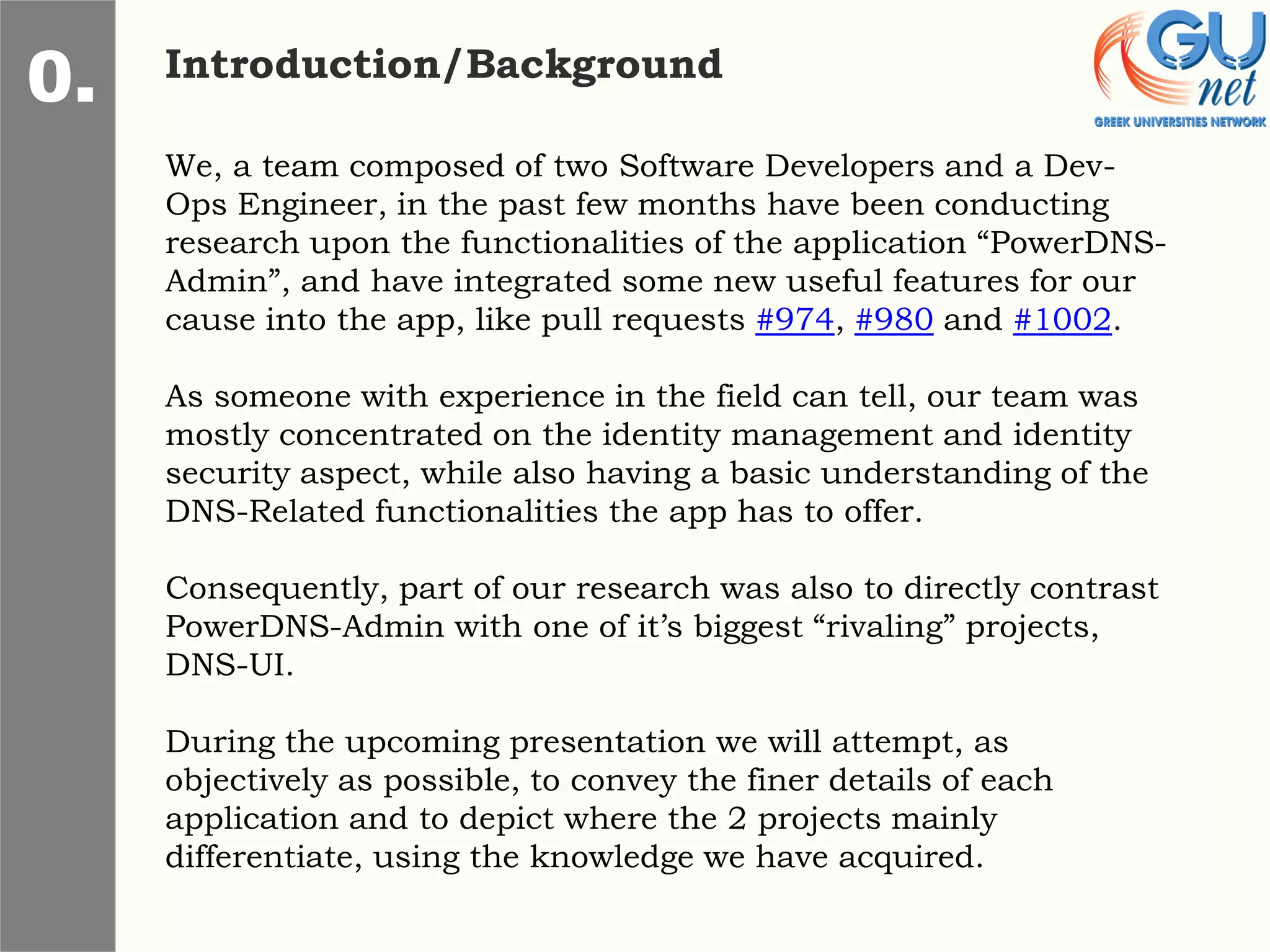 Introduction/Background
0.
We, a team composed of two Software Developers and a Dev-
Ops Engineer, in the past few months have been conducting
research upon the functionalities of the application “PowerDNS-
Admin”, and have integrated some new useful features for our
cause into the app, like pull requests #974, #980 and #1002.
As someone with experience in the field can tell, our team was
mostly concentrated on the identity management and identity
security aspect, while also having a basic understanding of the
DNS-Related functionalities the app has to offer.
Consequently, part of our research was also to directly contrast
PowerDNS-Admin with one of it’s biggest “rivaling” projects,
DNS-UI.
During the upcoming presentation we will attempt, as
objectively as possible, to convey the finer details of each
application and to depict where the 2 projects mainly
differentiate, using the knowledge we have acquired.
 