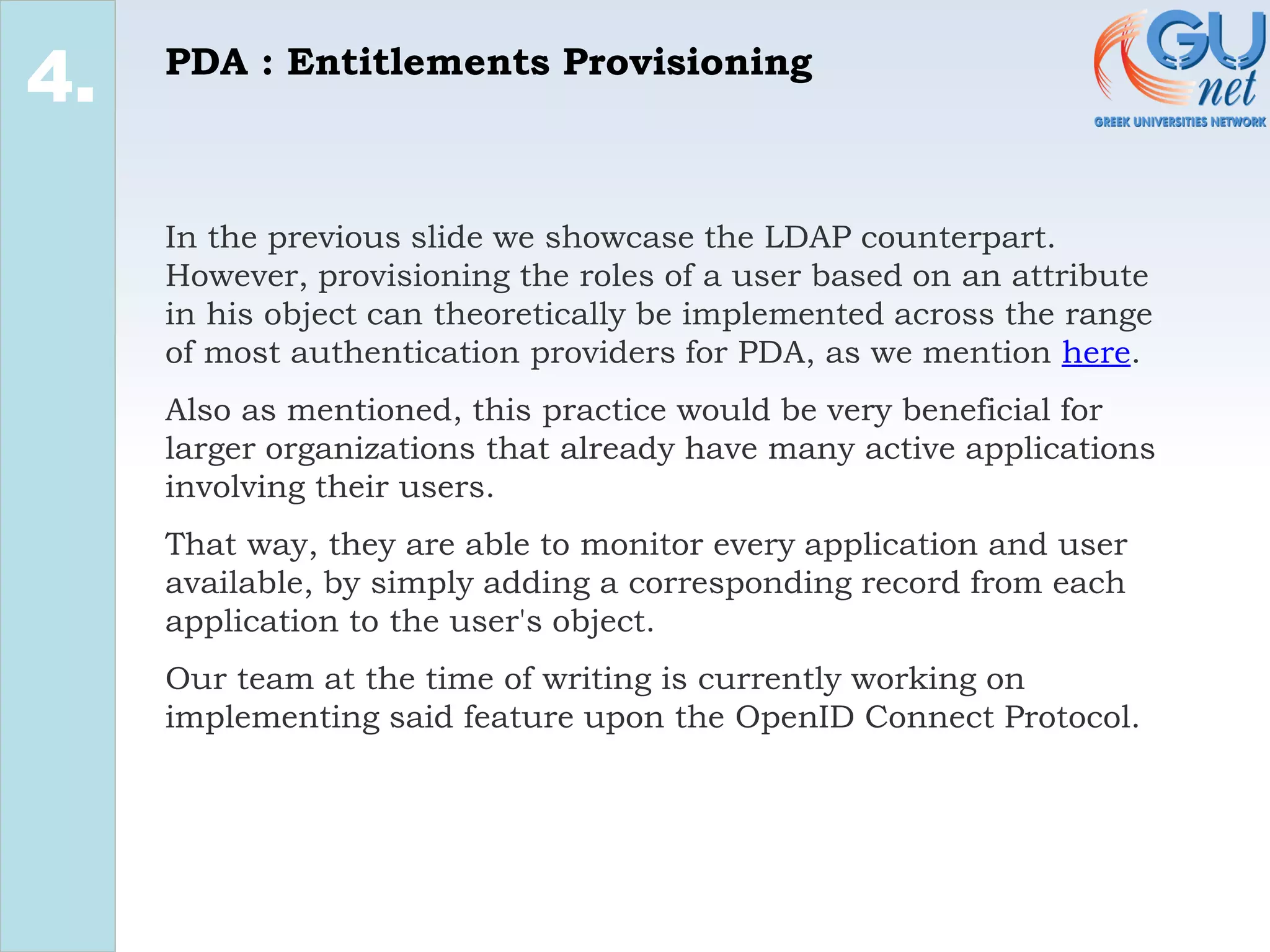 PDA : Entitlements Provisioning
2.
4.
In the previous slide we showcase the LDAP counterpart.
However, provisioning the roles of a user based on an attribute
in his object can theoretically be implemented across the range
of most authentication providers for PDA, as we mention here.
Also as mentioned, this practice would be very beneficial for
larger organizations that already have many active applications
involving their users.
That way, they are able to monitor every application and user
available, by simply adding a corresponding record from each
application to the user's object.
Our team at the time of writing is currently working on
implementing said feature upon the OpenID Connect Protocol.
 