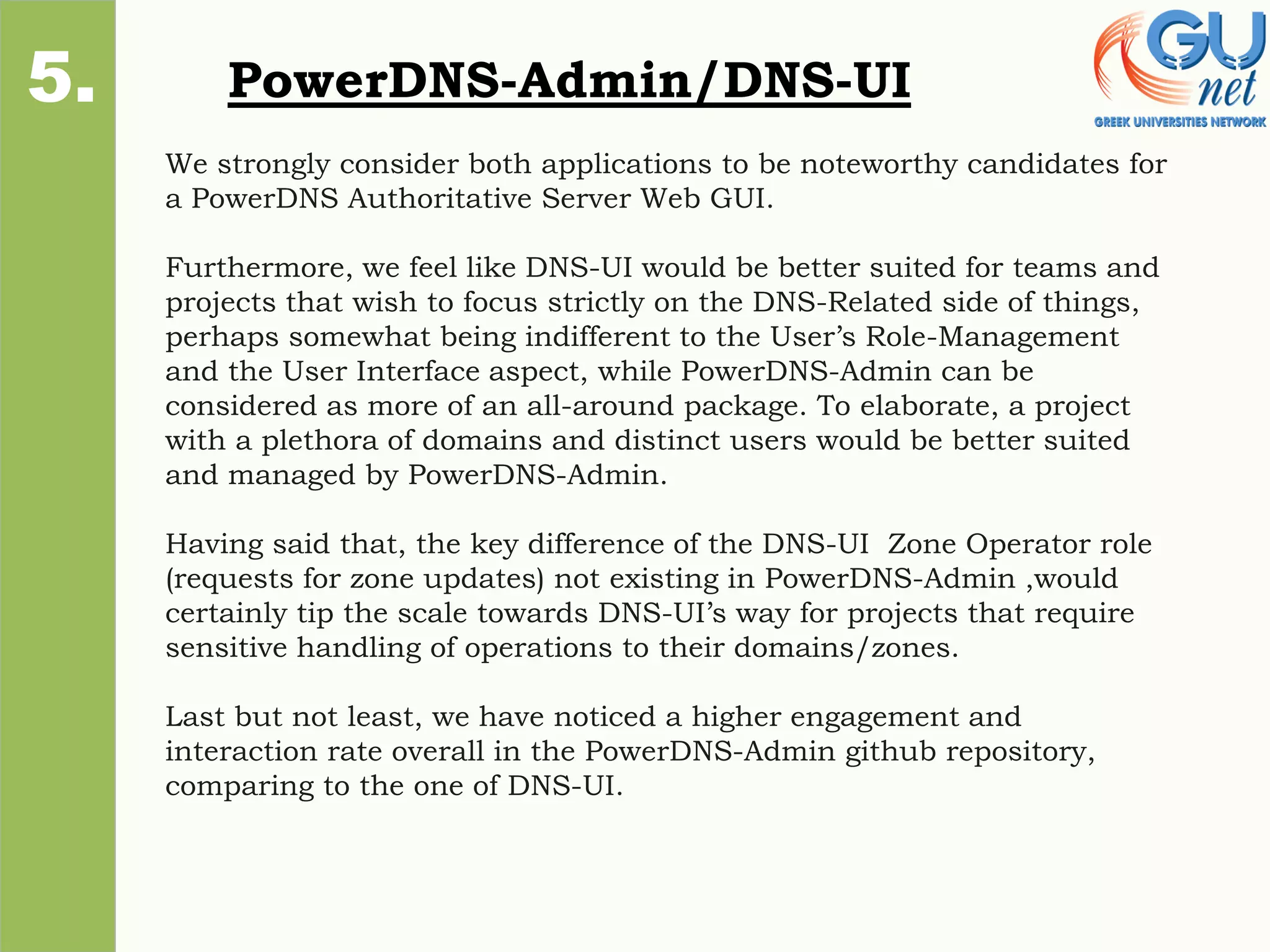 PowerDNS-Admin/DNS-UI
1.
2.
3.
4.
5.
We strongly consider both applications to be noteworthy candidates for
a PowerDNS Authoritative Server Web GUI.
Furthermore, we feel like DNS-UI would be better suited for teams and
projects that wish to focus strictly on the DNS-Related side of things,
perhaps somewhat being indifferent to the User’s Role-Management
and the User Interface aspect, while PowerDNS-Admin can be
considered as more of an all-around package. To elaborate, a project
with a plethora of domains and distinct users would be better suited
and managed by PowerDNS-Admin.
Having said that, the key difference of the DNS-UI Zone Operator role
(requests for zone updates) not existing in PowerDNS-Admin ,would
certainly tip the scale towards DNS-UI’s way for projects that require
sensitive handling of operations to their domains/zones.
Last but not least, we have noticed a higher engagement and
interaction rate overall in the PowerDNS-Admin github repository,
comparing to the one of DNS-UI.
 