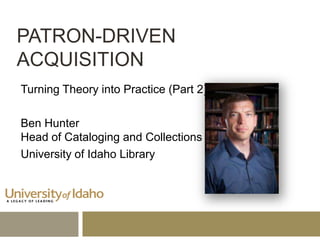 PATRON-DRIVEN
ACQUISITION
Turning Theory into Practice (Part 2)
Ben Hunter
Head of Cataloging and Collections
University of Idaho Library

 