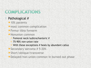  Pathological #
 10% patients
 most common complication
 Femur tibia forearm
 Nonunion common
 Femoral neck/subtrochanteric #
 75-90% non-union rate
 With these exceptions # heals by abundant callus
 Secondary sarcoma # 5-20%
 Short/oblique/transverse
 Delayed/non-union-common in burned out phase
 