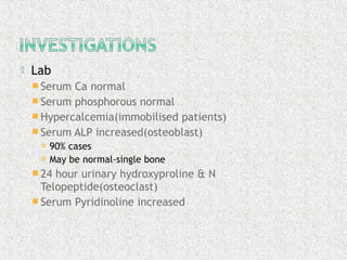  Lab
 Serum Ca normal
 Serum phosphorous normal
 Hypercalcemia(immobilised patients)
 Serum ALP increased(osteoblast)
 90% cases
 May be normal-single bone
 24 hour urinary hydroxyproline & N
Telopeptide(osteoclast)
 Serum Pyridinoline increased
 