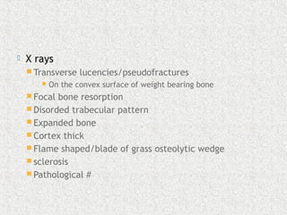  X rays
 Transverse lucencies/pseudofractures
On the convex surface of weight bearing bone
 Focal bone resorption
 Disorded trabecular pattern
 Expanded bone
 Cortex thick
 Flame shaped/blade of grass osteolytic wedge
 sclerosis
 Pathological #
 