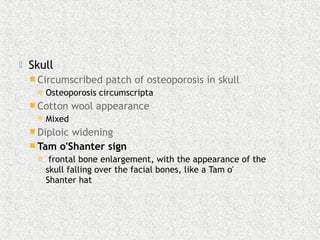  Skull
 Circumscribed patch of osteoporosis in skull
 Osteoporosis circumscripta
 Cotton wool appearance
 Mixed
 Diploic widening
 Tam o'Shanter sign
 frontal bone enlargement, with the appearance of the
skull falling over the facial bones, like a Tam o'
Shanter hat
 