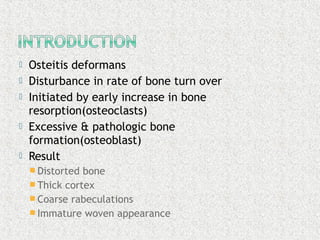  Osteitis deformans
 Disturbance in rate of bone turn over
 Initiated by early increase in bone
resorption(osteoclasts)
 Excessive & pathologic bone
formation(osteoblast)
 Result
 Distorted bone
 Thick cortex
 Coarse rabeculations
 Immature woven appearance
 