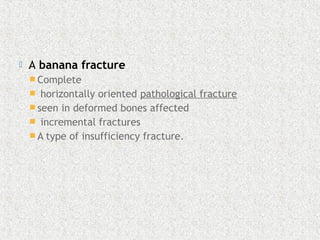  A banana fracture 
 Complete
 horizontally oriented pathological fracture 
 seen in deformed bones affected
  incremental fractures 
 A type of insufficiency fracture.
 