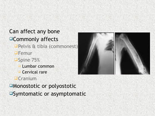 Can affect any bone
Commonly affects
Pelvis & tibia (commonest)
Femur
Spine 75%
 Lumbar common
 Cervical rare
Cranium
Monostotic or polyostotic
Symtomatic or asymptomatic
 