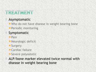  Asymptomatic
 Who do not have disease in weight bearing bone
 Periodic monitoring
 Symptomatic
 Pain
 Neurologic deficit
 Surgery
 Cardiac failure
 Severe polyostotic
 ALP/bone marker elevated twice normal with
disease in weight bearing bone
 