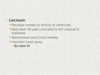  Calcitonin
 Decrease number & activity of osteoclast
 Daily dose till pain controlled & ALP reduced &
stabilised
 Maintenance once/twice weekly
 Injection/nasal spray
 Dry nares 2%
 