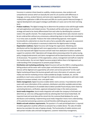 P a g e | 2
DIGITAL INSURANCE STRATEGY
Insurance is customer driven based on usability, simple processes, clear products and
comprehensive services which are basically the same for all countries with differences in
language, currency, product features and some extra regulatory process steps. The base
mobile/online application is 80% of the work and 20% are country specific features/changes. A
regional development and support strategy is preferable as it saves cost on the short and long
term.
- Product readiness; The digital strategy has to determine the products to be sold through mobile
and web applications and related services. The products will be sold using a multi-channel
strategy and need to be clearly differentiated from each other by identifying the customers’
needs in the specific channels. The simple products in for example direct sales channels need to
be pre-underwritten without any unnecessary underwriting steps to close the sale immediately
in as many cases as possible. Products that need underwriting approval, need support
functionality for underwriters to close the sale as fast as possible after approval. An assessment
of the readiness of all products is necessary to determine the digital product strategy.
- Organization readiness; Digital Insurance will change the organization. Marketing and
distribution will be fully digitized with more opportunities to reach potential customers. Service
has to be improved with Digital Insurance and will need more dedication to deliver excellent
support to customers 24x7. Operations will change where processing centers for policy issuing,
policy changes/endorsements and claims management will be downsized due to the automation
of all processes. The question is if the organization, culture, management and staff are ready for
this transformation. Do not start Digital Insurance projects before there is full alignment and
understanding of the consequences to prevent project failures.
- Distribution and marketing positioning; Digital Insurance will put the CMO in a leading position.
Selling products will be easier with no/less paper and tailored products for the customer.
Services will be digitized and supported by call centers and service personnel “on the road”.
Digital marketing will boost the business growth with more information of customers, social
media and internet marketing services made available by Google, Facebook, etc. and the
possibility to reach every customer through the mobile and online applications with tailor-made
products to increase renewal, cross- and upsell rates.
- Claims management; Digital Insurance enables better claims services. Fraud detection will be
easier with more information of the customers, distributors and other available external data.
Business rules will based on all available data to detect possible fraud and pay claims faster by
automating decisions, verification, approval and payment steps in the claims processes.
- Social media integration; Social media integration will enable the company to find leads and
determine up- and cross selling opportunities by selecting data from Social media feeds. All
important lead and social data will be stored into the customer/lead database for use by
distributors and marketing. Implementing social media integration means more understanding
of the potential and existing customers and will therefore definitely grow your business.
- Mobile and web solutions requirements; The question is if a web portal/application is required.
A mobile application could be sufficient as everyone has a mobile device. The sales of mobile
devices has overtaken the sales of laptops already. The functionality of mobile solutions and
web portals includes sales and lead management, customer relationship management,
 
