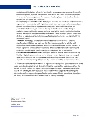 P a g e | 3
DIGITAL INSURANCE STRATEGY
quotations and illustration, self-service functionality for changes, endorsement and renewals,
claims management, approval management, underwriting and claims support and approvals,
document and case management. The sequence of delivery has to be defined based on the
needs of the distributors and customers.
- Required competences and available skills; Digital Insurance needs different kind of skills in the
organization from marketing to IT. Digital Insurance is not a technology implementation but a
business and organizational change to increase business growth, improve service and
profitability. The technology is available, the organization has to make a big change in
marketing, sales, traditional processes, products, underwriting practices and claims handling.
Without the required competences and culture change Digital Insurance projects will fail. The
strategy on organizational and culture change has to be defined before and aligned with the
technology change.
- Timeframe of delivery; The timeframe of the first delivery should be fast. A full digital
transformation will take a few years and therefore it is recommended to split the total
implementation into small deliverables which could be delivered in 3-6 months. Start with a
mobile application connected to a transactional database and build more functionality and
integration after successful implementation, acceptation and use by distributors.
- Current internal and external issues; last but not least is to consider if the current issues are
blocking a digital implementation or can be isolated from the digital strategy and managed
separately or solved by the digital strategy. However it is not advisable to create too many
dependencies in a digital project to prevent dependency issues later in the implementation.
The conceptualization and implementation of Digital Insurance requires a good understanding of the
scope, content and strategic targets defined by the digital experts of the organization. When the
scope is too small, content and usability is unsatisfactory and if targets are too ambitious digital
projects will definitely fail. Before you start make sure that there is a good understanding and
alignment on delivery expectations as well as the business case. If topics are not clear, do not start
and ask for more help from external experts to detail the Digital Strategy.
Digital Insurance Strategy
Paul de Bruijn
Singapore, October 1, 2015
Version 3
© Paul de Bruijn
www.pauldebruijn.com
 